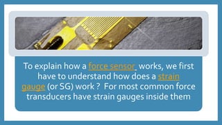 To explain how a force sensor works, we first
have to understand how does a strain
gauge (or SG) work ? For most common force
transducers have strain gauges inside them
 
