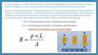 • A Strain gauge is a sensor whose resistance varies with applied force; It converts force, pressure,
tension, weight, etc., into a change in electrical resistance which can then be measured.
• They are electrical conductors firmly attached to a film in a meandering pattern.When this film is
pulled, it – and the conductors – get longer. When it is contracted, it gets shorter.This results in a
change in resistance in the electrical conductors, and on this basis we can determine the strain,
for resistance grows when there is strain and diminishes when there is contraction.
• When Strain gauge Increase – Resistance also Increase.
• When Strain gauge decrease – Resistance also decrease.
• Resistance is Directly proportional to length
 