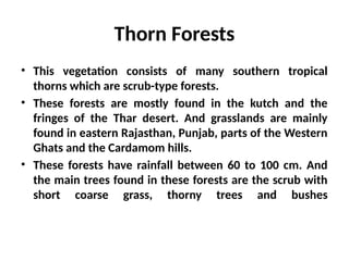 Thorn Forests
• This vegetation consists of many southern tropical
thorns which are scrub-type forests.
• These forests are mostly found in the kutch and the
fringes of the Thar desert. And grasslands are mainly
found in eastern Rajasthan, Punjab, parts of the Western
Ghats and the Cardamom hills.
• These forests have rainfall between 60 to 100 cm. And
the main trees found in these forests are the scrub with
short coarse grass, thorny trees and bushes
 