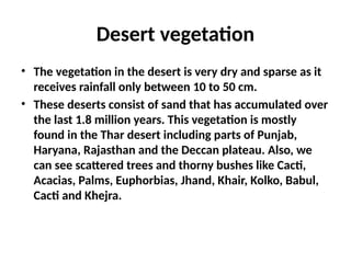 Desert vegetation
• The vegetation in the desert is very dry and sparse as it
receives rainfall only between 10 to 50 cm.
• These deserts consist of sand that has accumulated over
the last 1.8 million years. This vegetation is mostly
found in the Thar desert including parts of Punjab,
Haryana, Rajasthan and the Deccan plateau. Also, we
can see scattered trees and thorny bushes like Cacti,
Acacias, Palms, Euphorbias, Jhand, Khair, Kolko, Babul,
Cacti and Khejra.
 