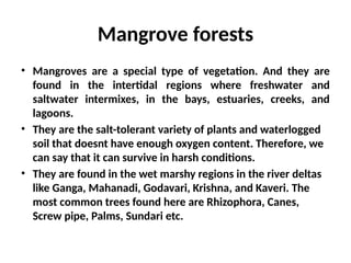 Mangrove forests
• Mangroves are a special type of vegetation. And they are
found in the intertidal regions where freshwater and
saltwater intermixes, in the bays, estuaries, creeks, and
lagoons.
• They are the salt-tolerant variety of plants and waterlogged
soil that doesnt have enough oxygen content. Therefore, we
can say that it can survive in harsh conditions.
• They are found in the wet marshy regions in the river deltas
like Ganga, Mahanadi, Godavari, Krishna, and Kaveri. The
most common trees found here are Rhizophora, Canes,
Screw pipe, Palms, Sundari etc.
 
