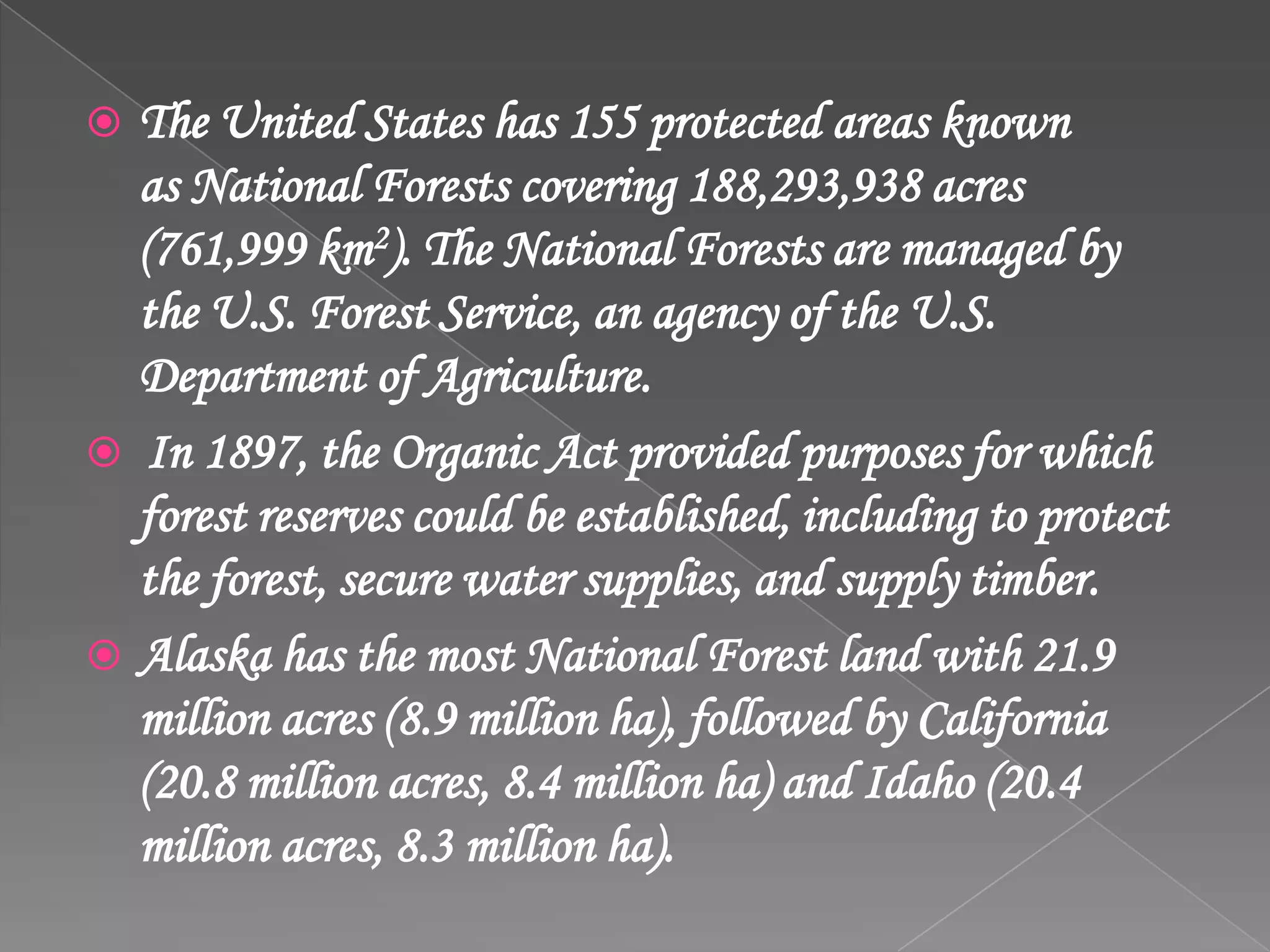 The United States has 155 protected areas known
as National Forests covering 188,293,938 acres
(761,999 km2). The National Forests are managed by
the U.S. Forest Service, an agency of the U.S.
Department of Agriculture.
 In 1897, the Organic Act provided purposes for which
forest reserves could be established, including to protect
the forest, secure water supplies, and supply timber.
 Alaska has the most National Forest land with 21.9
million acres (8.9 million ha), followed by California
(20.8 million acres, 8.4 million ha) and Idaho (20.4
million acres, 8.3 million ha).
 