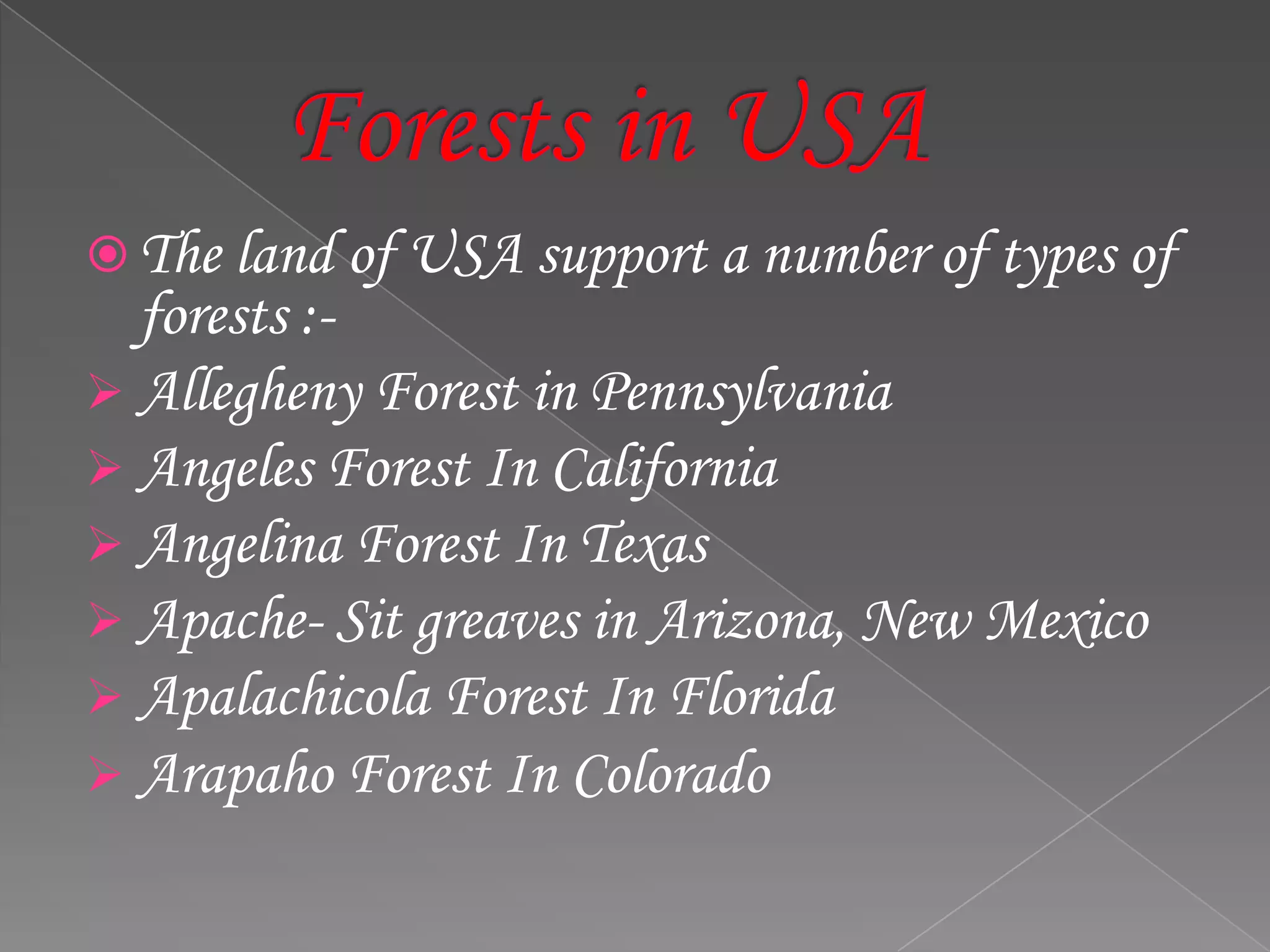  The land of USA support a number of types of
forests :-
 Allegheny Forest in Pennsylvania
 Angeles Forest In California
 Angelina Forest In Texas
 Apache- Sit greaves in Arizona, New Mexico
 Apalachicola Forest In Florida
 Arapaho Forest In Colorado
 