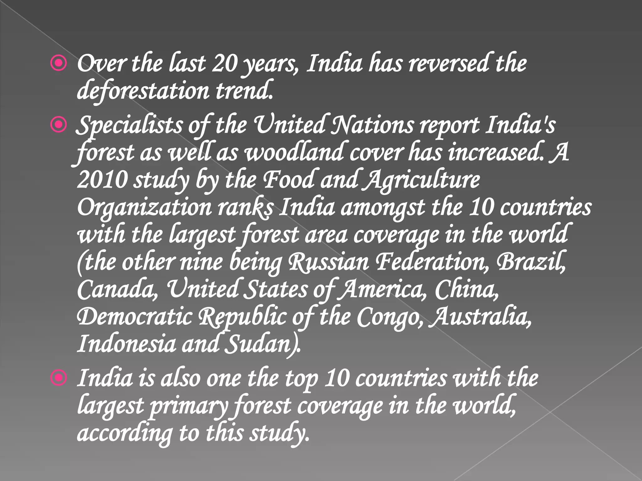  Over the last 20 years, India has reversed the
deforestation trend.
 Specialists of the United Nations report India's
forest as well as woodland cover has increased. A
2010 study by the Food and Agriculture
Organization ranks India amongst the 10 countries
with the largest forest area coverage in the world
(the other nine being Russian Federation, Brazil,
Canada, United States of America, China,
Democratic Republic of the Congo, Australia,
Indonesia and Sudan).
 India is also one the top 10 countries with the
largest primary forest coverage in the world,
according to this study.
 