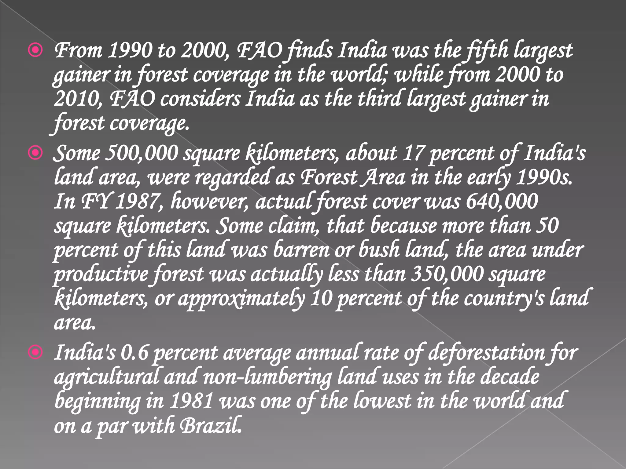  From 1990 to 2000, FAO finds India was the fifth largest
gainer in forest coverage in the world; while from 2000 to
2010, FAO considers India as the third largest gainer in
forest coverage.
 Some 500,000 square kilometers, about 17 percent of India's
land area, were regarded as Forest Area in the early 1990s.
In FY 1987, however, actual forest cover was 640,000
square kilometers. Some claim, that because more than 50
percent of this land was barren or bush land, the area under
productive forest was actually less than 350,000 square
kilometers, or approximately 10 percent of the country's land
area.
 India's 0.6 percent average annual rate of deforestation for
agricultural and non-lumbering land uses in the decade
beginning in 1981 was one of the lowest in the world and
on a par with Brazil.
 