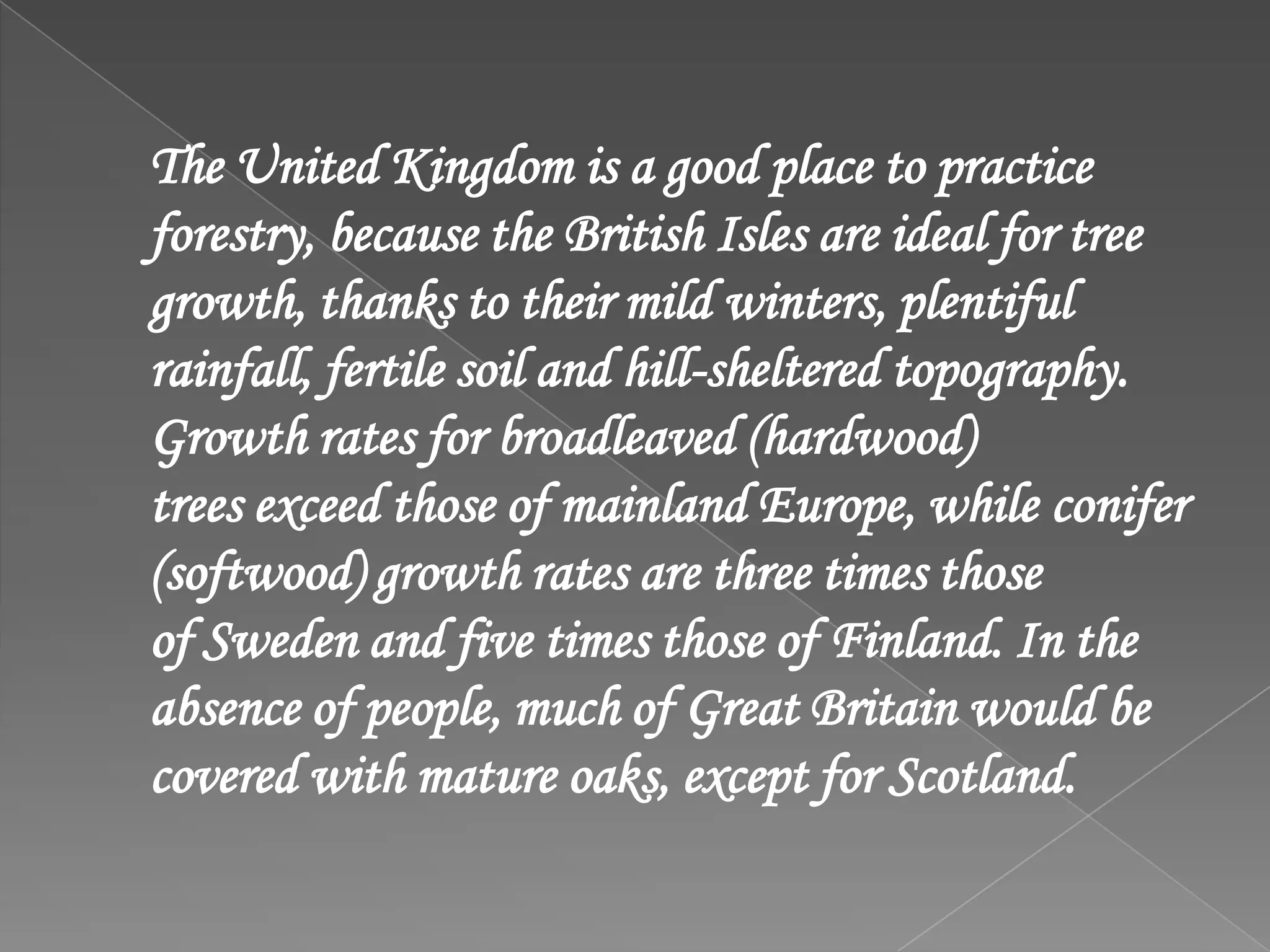 The United Kingdom is a good place to practice
forestry, because the British Isles are ideal for tree
growth, thanks to their mild winters, plentiful
rainfall, fertile soil and hill-sheltered topography.
Growth rates for broadleaved (hardwood)
trees exceed those of mainland Europe, while conifer
(softwood) growth rates are three times those
of Sweden and five times those of Finland. In the
absence of people, much of Great Britain would be
covered with mature oaks, except for Scotland.
 