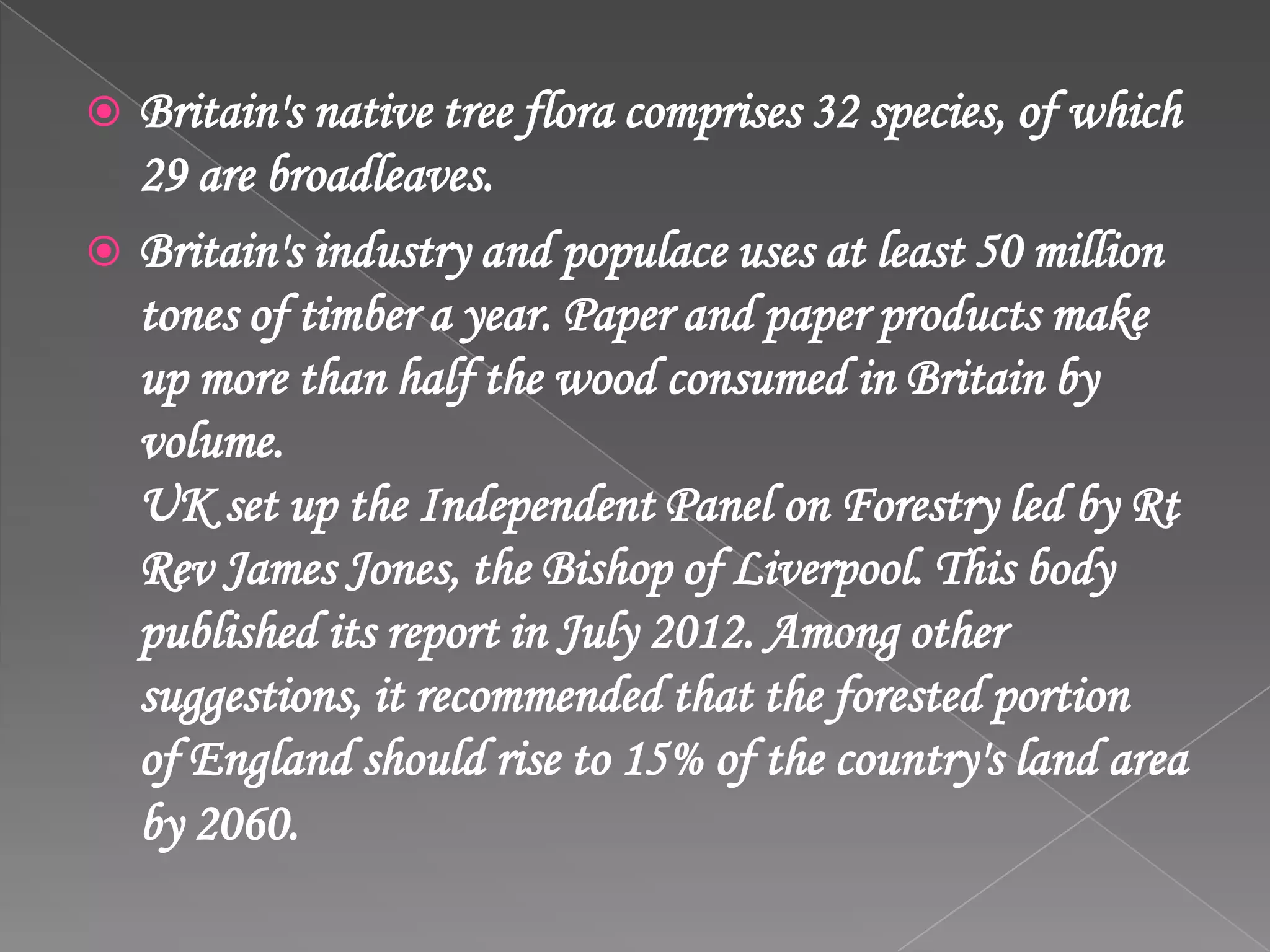  Britain's native tree flora comprises 32 species, of which
29 are broadleaves.
 Britain's industry and populace uses at least 50 million
tones of timber a year. Paper and paper products make
up more than half the wood consumed in Britain by
volume.
UK set up the Independent Panel on Forestry led by Rt
Rev James Jones, the Bishop of Liverpool. This body
published its report in July 2012. Among other
suggestions, it recommended that the forested portion
of England should rise to 15% of the country's land area
by 2060.
 