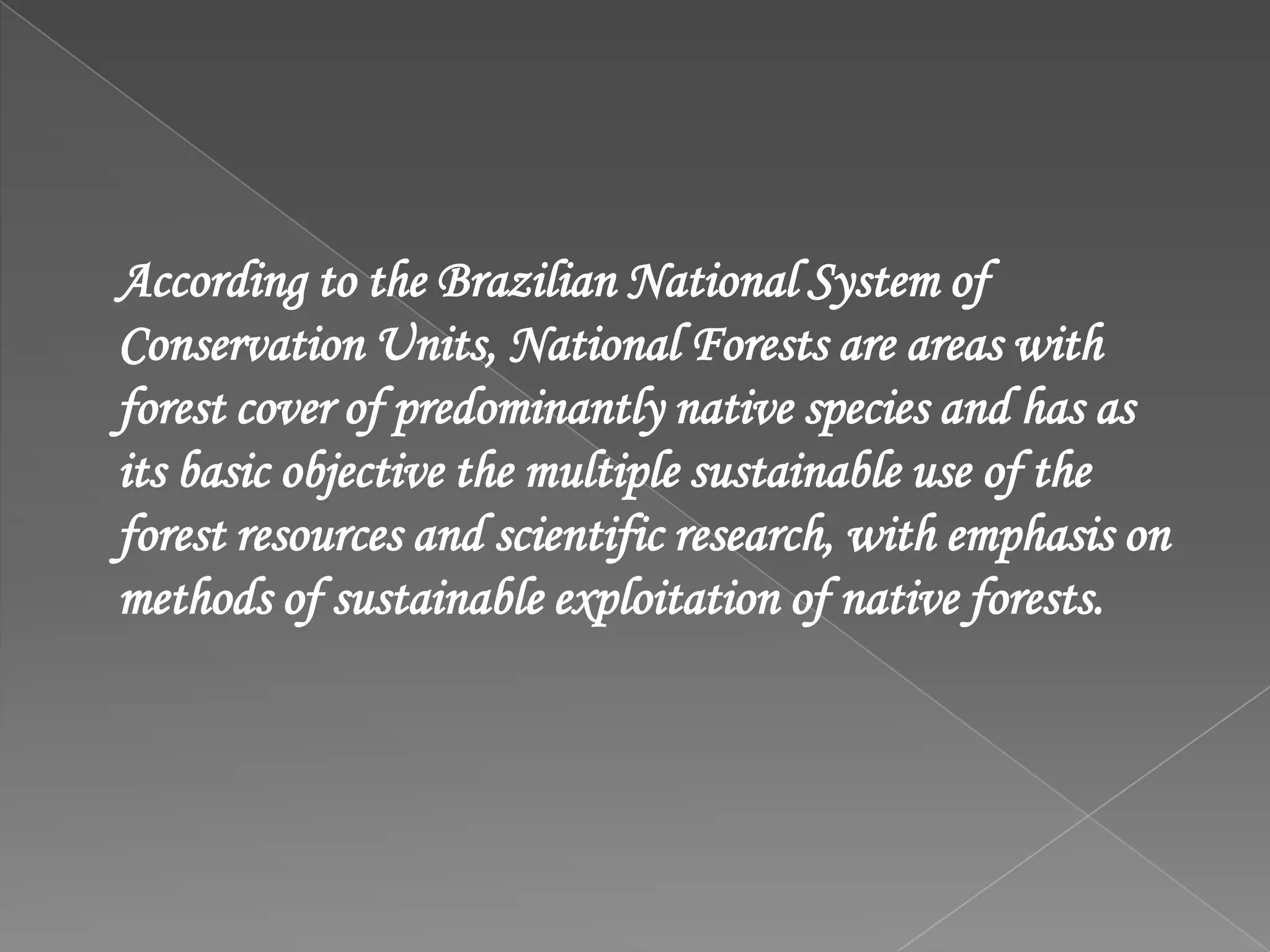 According to the Brazilian National System of
Conservation Units, National Forests are areas with
forest cover of predominantly native species and has as
its basic objective the multiple sustainable use of the
forest resources and scientific research, with emphasis on
methods of sustainable exploitation of native forests.
 