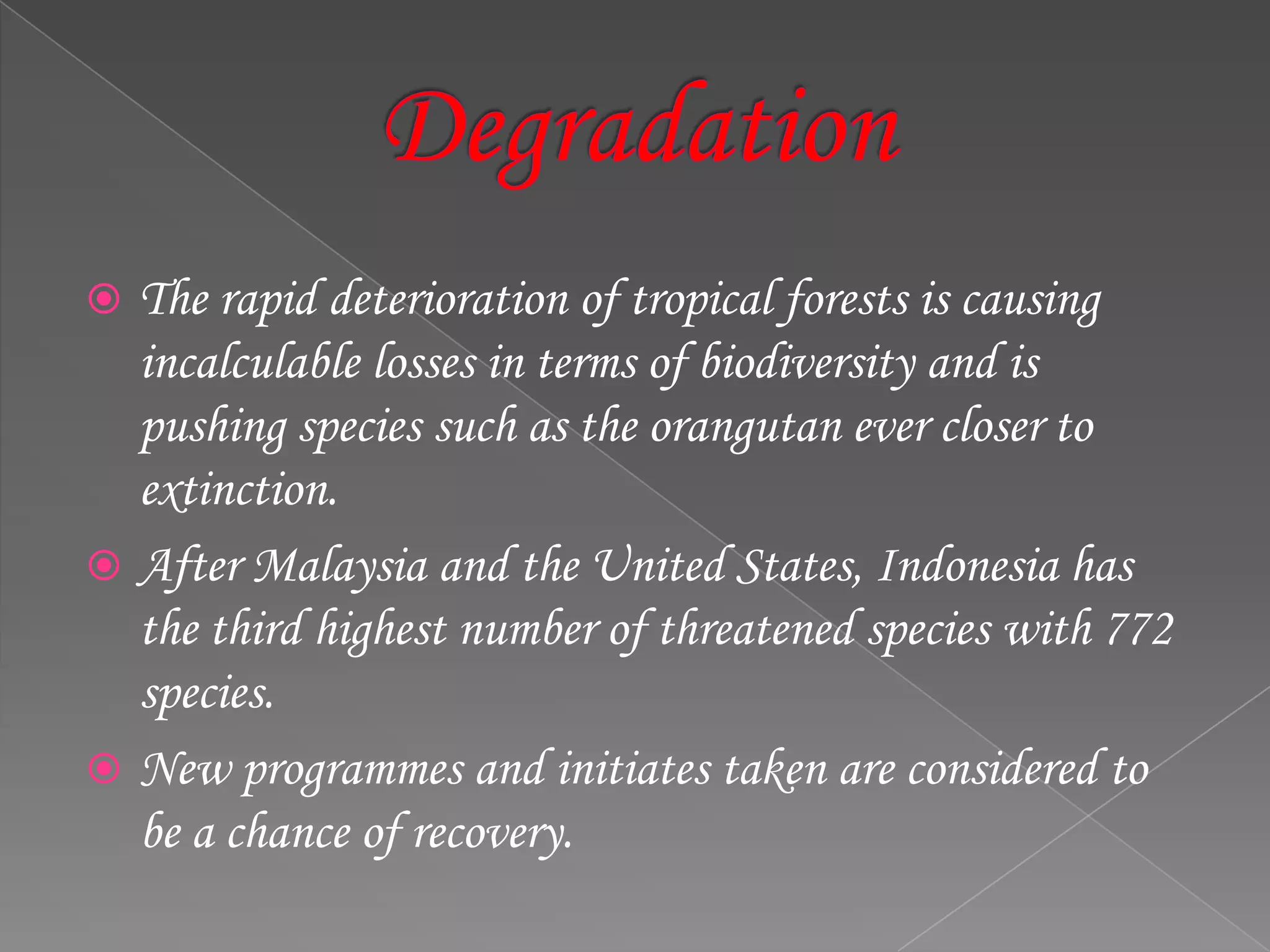  The rapid deterioration of tropical forests is causing
incalculable losses in terms of biodiversity and is
pushing species such as the orangutan ever closer to
extinction.
 After Malaysia and the United States, Indonesia has
the third highest number of threatened species with 772
species.
 New programmes and initiates taken are considered to
be a chance of recovery.
 