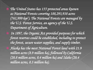  The United States has 155 protected areas known
as National Forests covering 188,293,938 acres
(761,999 km2). The National Forests are managed by
the U.S. Forest Service, an agency of the U.S.
Department of Agriculture.
 In 1897, the Organic Act provided purposes for which
forest reserves could be established, including to protect
the forest, secure water supplies, and supply timber.
 Alaska has the most National Forest land with 21.9
million acres (8.9 million ha), followed by California
(20.8 million acres, 8.4 million ha) and Idaho (20.4
million acres, 8.3 million ha).
 