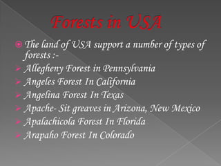  The land of USA support a number of types of
forests :-
 Allegheny Forest in Pennsylvania
 Angeles Forest In California
 Angelina Forest In Texas
 Apache- Sit greaves in Arizona, New Mexico
 Apalachicola Forest In Florida
 Arapaho Forest In Colorado
 