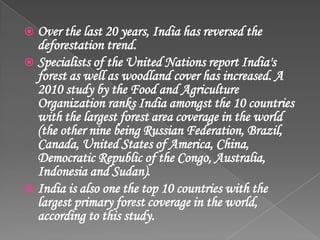  Over the last 20 years, India has reversed the
deforestation trend.
 Specialists of the United Nations report India's
forest as well as woodland cover has increased. A
2010 study by the Food and Agriculture
Organization ranks India amongst the 10 countries
with the largest forest area coverage in the world
(the other nine being Russian Federation, Brazil,
Canada, United States of America, China,
Democratic Republic of the Congo, Australia,
Indonesia and Sudan).
 India is also one the top 10 countries with the
largest primary forest coverage in the world,
according to this study.
 