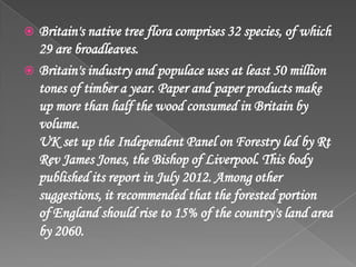  Britain's native tree flora comprises 32 species, of which
29 are broadleaves.
 Britain's industry and populace uses at least 50 million
tones of timber a year. Paper and paper products make
up more than half the wood consumed in Britain by
volume.
UK set up the Independent Panel on Forestry led by Rt
Rev James Jones, the Bishop of Liverpool. This body
published its report in July 2012. Among other
suggestions, it recommended that the forested portion
of England should rise to 15% of the country's land area
by 2060.
 