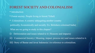 FOREST SOCIETY AND COLONIALISM
• Introduction:
• Forest society: People living in forest( Tribal)
• Colonialism: A country subjugating another country
politically, Economically and socially. Ex. Britishers colonised India)
What are we going to study in this chapter?
i) Deforestation and issues related to it ( Reasons and impacts)
ii) Commercial forestry ( Meaning, impact, process etc) and issues related to it.
iii) Story of Bastar and Java( Indonesia ) in reference to colonialism.
 