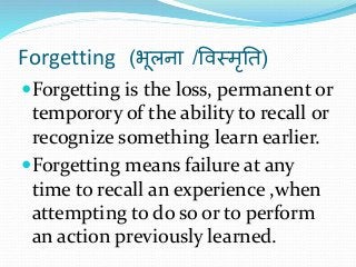 Forgetting (भूलना /विस्मृति)
Forgetting is the loss, permanent or
temporory of the ability to recall or
recognize something learn earlier.
Forgetting means failure at any
time to recall an experience ,when
attempting to do so or to perform
an action previously learned.
 