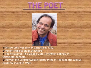 Vikram Seth was born in Calcutta in 1952.
 He left India to study at Oxford
 His first novel, The Golden Gate, is written entirely in
tetrameter sonnets,
 He won the Commonwealth Poetry Prize in 1986and the Sahitya
Academy award in 1988.
 