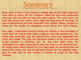 Once upon a time a frog croaked in Bingle Bog all the night beginning
from dusk to dawn. All the creatures hated his loud and unpleasant
voice but still they did not have any other option. The voice came out
from the sumac tree where every night the frog sang till morning. He
was so determined and also shameless that neither stones, prayers or
sticks nor the insults or complaints could divert him from singing.
One night, a nightingale started casting her melody in the moonlight to
which both the frog and the other creatures were left dumbstruck. The
whole bog remained, rapt and admired her voice and applauded her
when she ended. The frog was obviously jealous of his rival and had
finally decided to eliminate her. So, the next night when the
nightingale was again preparing to sing, the frog’s croak disturbed her.
On being asked about himself by the nightingale he answered that he
owned the sumac tree and he had been known for his splendid voice.
Also he said that he had written a number of songs for the Bog
Trumpet.
 