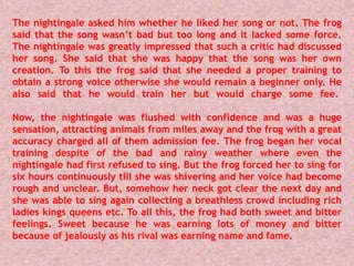 The nightingale asked him whether he liked her song or not. The frog
said that the song wasn’t bad but too long and it lacked some force.
The nightingale was greatly impressed that such a critic had discussed
her song. She said that she was happy that the song was her own
creation. To this the frog said that she needed a proper training to
obtain a strong voice otherwise she would remain a beginner only. He
also said that he would train her but would charge some fee.
Now, the nightingale was flushed with confidence and was a huge
sensation, attracting animals from miles away and the frog with a great
accuracy charged all of them admission fee. The frog began her vocal
training despite of the bad and rainy weather where even the
nightingale had first refused to sing. But the frog forced her to sing for
six hours continuously till she was shivering and her voice had become
rough and unclear. But, somehow her neck got clear the next day and
she was able to sing again collecting a breathless crowd including rich
ladies kings queens etc. To all this, the frog had both sweet and bitter
feelings. Sweet because he was earning lots of money and bitter
because of jealously as his rival was earning name and fame.
 