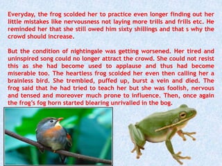 Everyday, the frog scolded her to practice even longer finding out her
little mistakes like nervousness not laying more trills and frills etc. He
reminded her that she still owed him sixty shillings and that s why the
crowd should increase.
But the condition of nightingale was getting worsened. Her tired and
uninspired song could no longer attract the crowd. She could not resist
this as she had become used to applause and thus had become
miserable too. The heartless frog scolded her even then calling her a
brainless bird. She trembled, puffed up, burst a vein and died. The
frog said that he had tried to teach her but she was foolish, nervous
and tensed and moreover much prone to influence. Then, once again
the frog’s fog horn started blearing unrivalled in the bog.
 