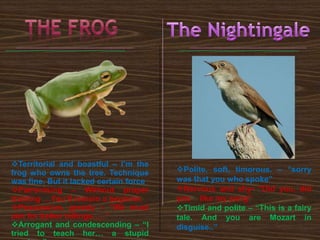 Polite, soft, timorous. – “sorry
was that you who spoke”
Nervous and shy- “Did you, did
you like my song”
Timid and polite – “This is a fairy
tale. And you are Mozart in
disguise..”
Territorial and boastful – I’m the
frog who owns the tree. Technique
was fine, But it lacked certain force
Patronising – Without proper
training …You’ll remain a begnner.
Possessive, greedy – “We must
aim for better billings…..”
Arrogant and condescending – “I
tried to teach her… a stupid
 