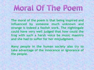 The moral of the poem is that being inspired and
influenced by someone much unknown and
strange is indeed a foolish work. The nightingale
could have very well judged that how could the
frog with such a harsh voice be music maestro
and she had to suffer for her misjudgment.
Many people in the human society also try to
take advantage of the innocence or ignorance of
the people.
 