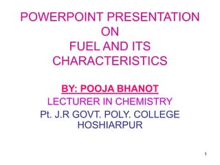 1
POWERPOINT PRESENTATION
ON
FUEL AND ITS
CHARACTERISTICS
BY: POOJA BHANOT
LECTURER IN CHEMISTRY
Pt. J.R GOVT. POLY. COLLEGE
HOSHIARPUR
 