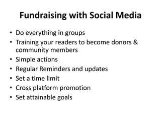 Fundraising with Social Media Do everything in groups Training your readers to become donors & community members Simple actions Regular Reminders and updates Set a time limit Cross platform promotion Set attainable goals 