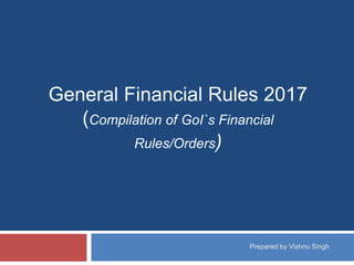 General Financial Rules 2017
(Compilation of GoI`s Financial
Rules/Orders)
Prepared by Vishnu Singh
 
