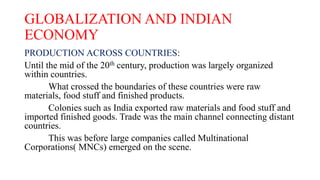 GLOBALIZATION AND INDIAN
ECONOMY
PRODUCTION ACROSS COUNTRIES:
Until the mid of the 20th century, production was largely organized
within countries.
What crossed the boundaries of these countries were raw
materials, food stuff and finished products.
Colonies such as India exported raw materials and food stuff and
imported finished goods. Trade was the main channel connecting distant
countries.
This was before large companies called Multinational
Corporations( MNCs) emerged on the scene.
 
