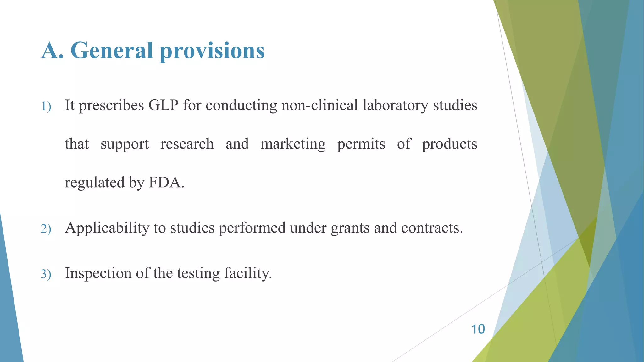 A. General provisions
1) It prescribes GLP for conducting non-clinical laboratory studies
that support research and marketing permits of products
regulated by FDA.
2) Applicability to studies performed under grants and contracts.
3) Inspection of the testing facility.
10
 
