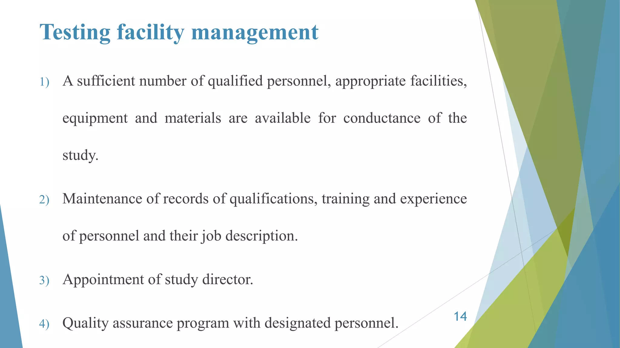Testing facility management
1) A sufficient number of qualified personnel, appropriate facilities,
equipment and materials are available for conductance of the
study.
2) Maintenance of records of qualifications, training and experience
of personnel and their job description.
3) Appointment of study director.
4) Quality assurance program with designated personnel. 14
 