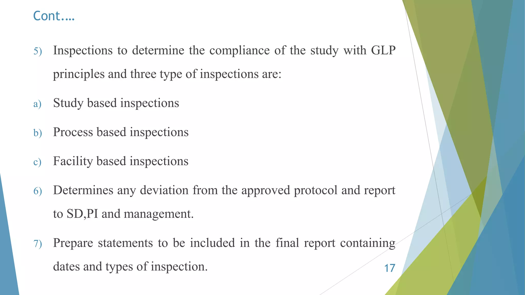 Cont.…
5) Inspections to determine the compliance of the study with GLP
principles and three type of inspections are:
a) Study based inspections
b) Process based inspections
c) Facility based inspections
6) Determines any deviation from the approved protocol and report
to SD,PI and management.
7) Prepare statements to be included in the final report containing
dates and types of inspection. 17
 