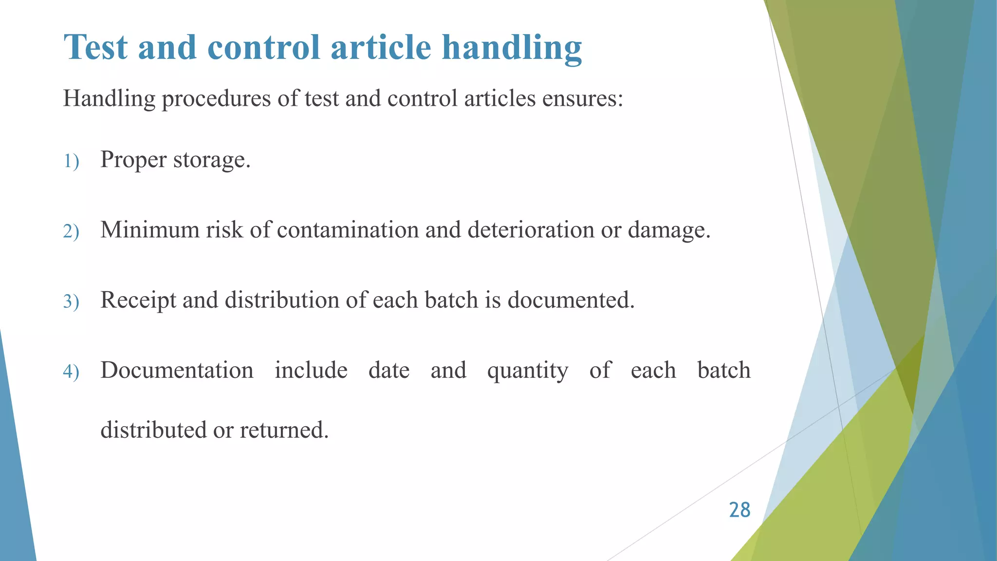 Test and control article handling
Handling procedures of test and control articles ensures:
1) Proper storage.
2) Minimum risk of contamination and deterioration or damage.
3) Receipt and distribution of each batch is documented.
4) Documentation include date and quantity of each batch
distributed or returned.
28
 