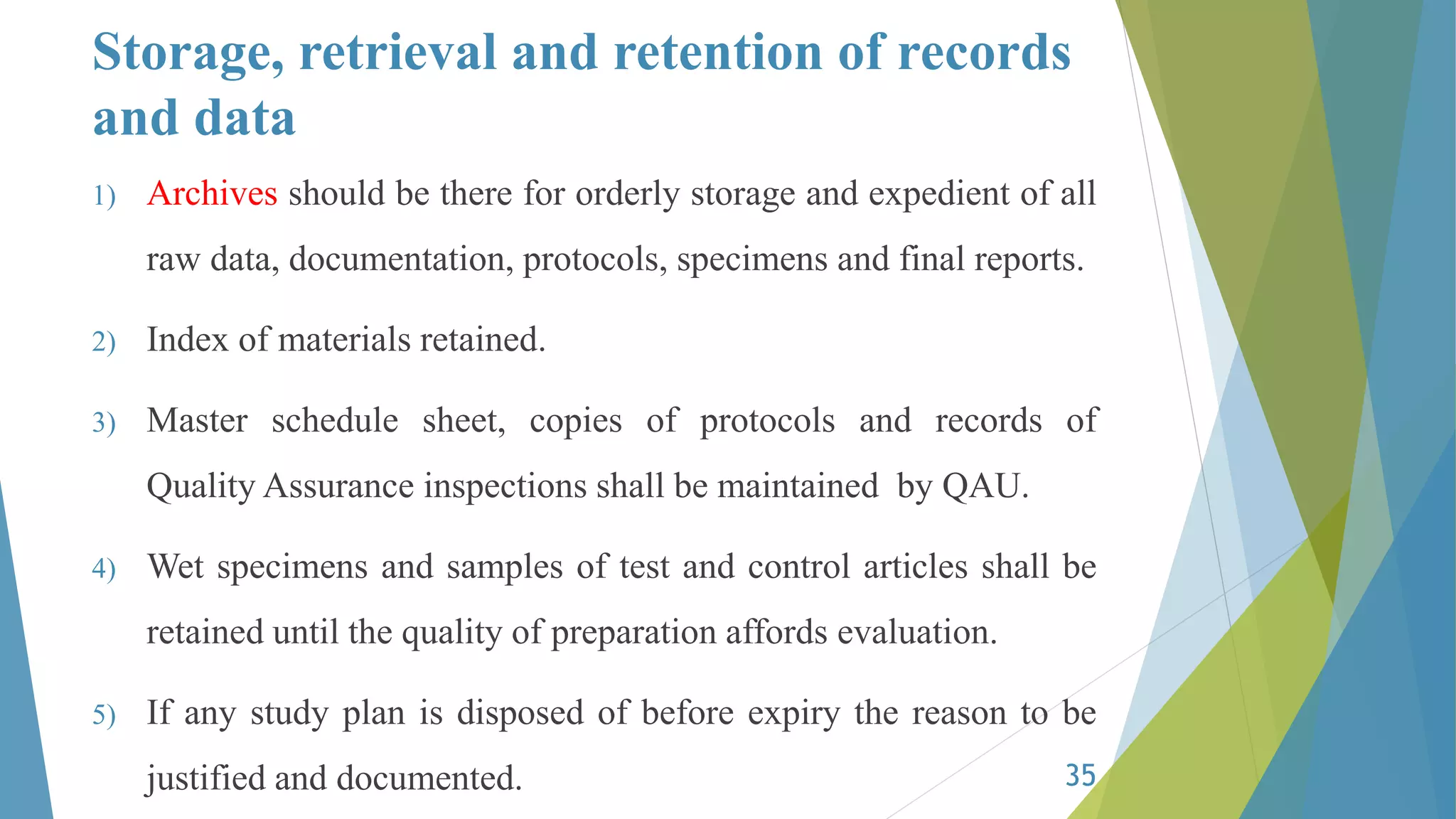 Storage, retrieval and retention of records
and data
1) Archives should be there for orderly storage and expedient of all
raw data, documentation, protocols, specimens and final reports.
2) Index of materials retained.
3) Master schedule sheet, copies of protocols and records of
Quality Assurance inspections shall be maintained by QAU.
4) Wet specimens and samples of test and control articles shall be
retained until the quality of preparation affords evaluation.
5) If any study plan is disposed of before expiry the reason to be
justified and documented. 35
 