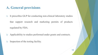 A. General provisions
1) It prescribes GLP for conducting non-clinical laboratory studies
that support research and marketing permits of products
regulated by FDA.
2) Applicability to studies performed under grants and contracts.
3) Inspection of the testing facility.
10
 