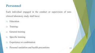 Personnel
Each individual engaged in the conduct or supervision of non-
clinical laboratory study shall have:
1) Education
2) Training:
a) General training
b) Specific training
3) Experience or combination
4) Personal sanitation and health precautions 13
 