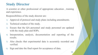 Study Director
A scientist or other professional of appropriate education , training
and experience.
Responsibilities of the study director are:
1) Approval of protocol and study plans including amendments.
2) Technical conduct of the study.
3) Ensure that the QA personnel and study personnel are updated
with the study plan and SOPs.
4) Interpretation, analysis, documentation and reporting of the
results.
5) Also checks that experimental data is accurately recorded and
verified.
6) Sign and date the final report for acceptance of data.
15
 