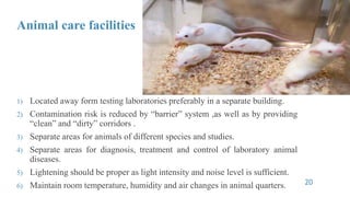 Animal care facilities
1) Located away form testing laboratories preferably in a separate building.
2) Contamination risk is reduced by “barrier” system ,as well as by providing
“clean” and “dirty” corridors .
3) Separate areas for animals of different species and studies.
4) Separate areas for diagnosis, treatment and control of laboratory animal
diseases.
5) Lightening should be proper as light intensity and noise level is sufficient.
6) Maintain room temperature, humidity and air changes in animal quarters. 20
 