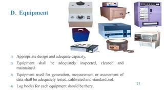 D. Equipment
1) Appropriate design and adequate capacity.
2) Equipment shall be adequately inspected, cleaned and
maintained.
3) Equipment used for generation, measurement or assessment of
data shall be adequately tested, calibrated and standardized.
4) Log books for each equipment should be there.
21
 