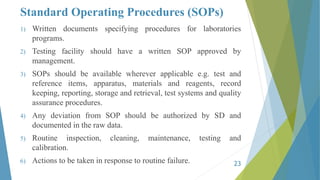 Standard Operating Procedures (SOPs)
1) Written documents specifying procedures for laboratories
programs.
2) Testing facility should have a written SOP approved by
management.
3) SOPs should be available wherever applicable e.g. test and
reference items, apparatus, materials and reagents, record
keeping, reporting, storage and retrieval, test systems and quality
assurance procedures.
4) Any deviation from SOP should be authorized by SD and
documented in the raw data.
5) Routine inspection, cleaning, maintenance, testing and
calibration.
6) Actions to be taken in response to routine failure. 23
 