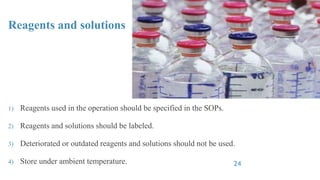 Reagents and solutions
1) Reagents used in the operation should be specified in the SOPs.
2) Reagents and solutions should be labeled.
3) Deteriorated or outdated reagents and solutions should not be used.
4) Store under ambient temperature. 24
 