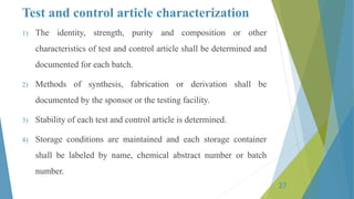 Test and control article characterization
1) The identity, strength, purity and composition or other
characteristics of test and control article shall be determined and
documented for each batch.
2) Methods of synthesis, fabrication or derivation shall be
documented by the sponsor or the testing facility.
3) Stability of each test and control article is determined.
4) Storage conditions are maintained and each storage container
shall be labeled by name, chemical abstract number or batch
number.
27
 
