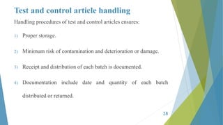 Test and control article handling
Handling procedures of test and control articles ensures:
1) Proper storage.
2) Minimum risk of contamination and deterioration or damage.
3) Receipt and distribution of each batch is documented.
4) Documentation include date and quantity of each batch
distributed or returned.
28
 