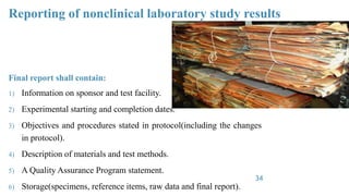 Reporting of nonclinical laboratory study results
Final report shall contain:
1) Information on sponsor and test facility.
2) Experimental starting and completion dates.
3) Objectives and procedures stated in protocol(including the changes
in protocol).
4) Description of materials and test methods.
5) A Quality Assurance Program statement.
6) Storage(specimens, reference items, raw data and final report).
34
 