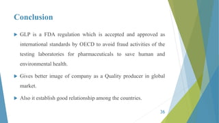 Conclusion
 GLP is a FDA regulation which is accepted and approved as
international standards by OECD to avoid fraud activities of the
testing laboratories for pharmaceuticals to save human and
environmental health.
 Gives better image of company as a Quality producer in global
market.
 Also it establish good relationship among the countries.
36
 