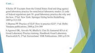 Cont.…
4.Seiler JP. Excerpts from the United States food and drug agency
good laboratory practice for nonclinical laboratory studies 21 code
of federal regulations part 58. good laboratory practice-the why and
the how. 2nded. New York: Springer-Verlag berlin Heidelberg;
2005.p.312-328
5.Sharma PP. Practice of GLP. How to practice GLP. 1sted. Delhi:
Vandana publications; 2000.p.214-309
6.Agrawal DK, Arevalo M, Bhalla S, Chai D, Gamaniel KS et al.
Good Laboratory Practice training. Handbook Good Laboratory
Practice(GLP). 2nded. Switzerland: TDR Publications; 2001.p.9-56
38
 