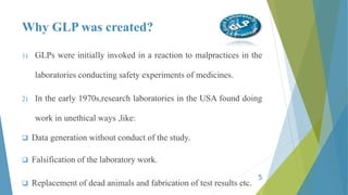 Why GLP was created?
1) GLPs were initially invoked in a reaction to malpractices in the
laboratories conducting safety experiments of medicines.
2) In the early 1970s,research laboratories in the USA found doing
work in unethical ways ,like:
 Data generation without conduct of the study.
 Falsification of the laboratory work.
 Replacement of dead animals and fabrication of test results etc.
5
 