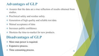 Advantages of GLP
 Assures that the data are a true reflection of results obtained from
studies.
 Preclinical safety and residue safety.
 Generation of high quality and reliable test data.
 Mutual acceptance of data
 Increases public confidence.
 Shortens the time-to-market for new products.
Disadvantages of GLP
 More man power is required.
 Expensive process.
 Time consuming process. 6
 