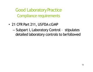 Good LaboratoryPractice
Compliance requirements
• 21 CFR Part 211, USFDA cGMP
– Subpart I, Laboratory Control – stipulates
detailed laboratory controls to befollowed
10
 