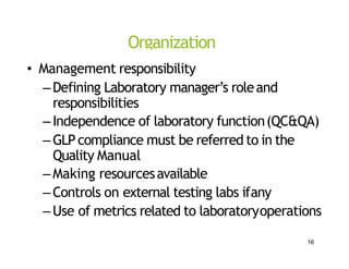 Organization
• Management responsibility
–Defining Laboratory manager’s roleand
responsibilities
–Independence of laboratory function(QC&QA)
–GLPcompliance must be referred to in the
Quality Manual
–Making resourcesavailable
–Controls on external testing labs ifany
–Use of metrics related to laboratoryoperations
16
 